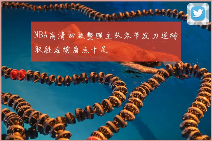 NBA高清回放整理主队末节发力逆转取胜后续看点十足