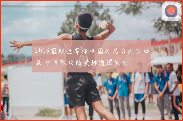 2019篮球世界杯中国对尼日利亚回放 中国队攻防受挫遭遇失利