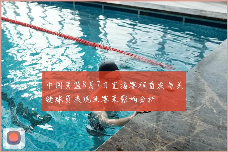 中国男篮8月7日直播赛程首发与关键球员表现及赛果影响分析