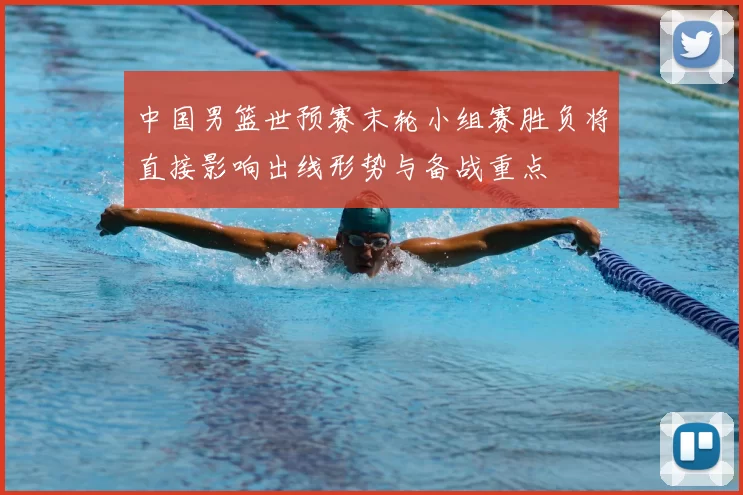 中国男篮世预赛末轮小组赛胜负将直接影响出线形势与备战重点