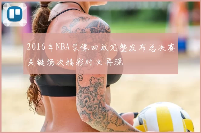 2016年NBA录像回放完整发布总决赛关键场次精彩对决再现