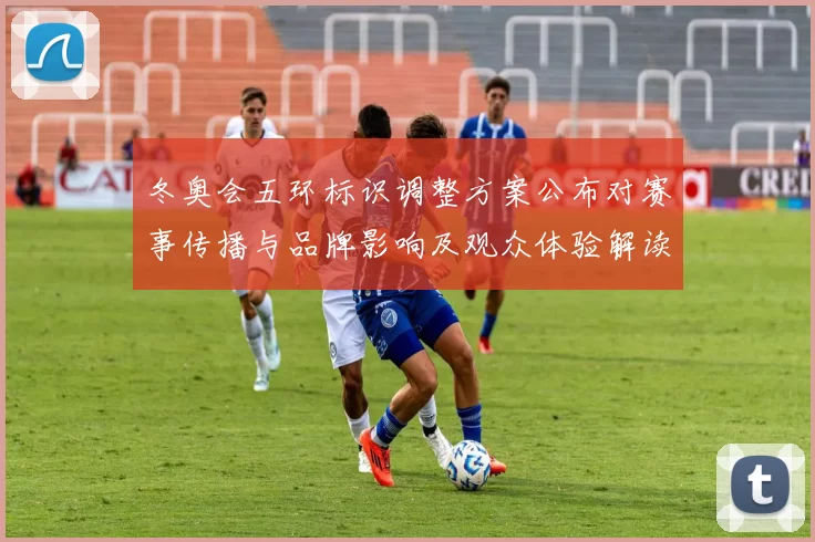 冬奥会五环标识调整方案公布对赛事传播与品牌影响及观众体验解读