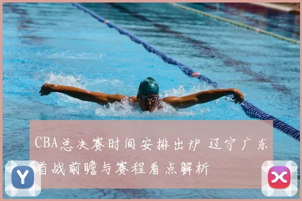 CBA总决赛时间安排出炉 辽宁广东首战前瞻与赛程看点解析