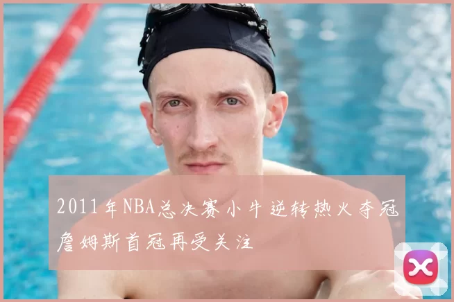 2011年NBA总决赛小牛逆转热火夺冠詹姆斯首冠再受关注