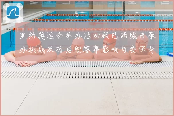 里约奥运会举办地回顾巴西城市承办挑战及对后续赛事影响与安保考验