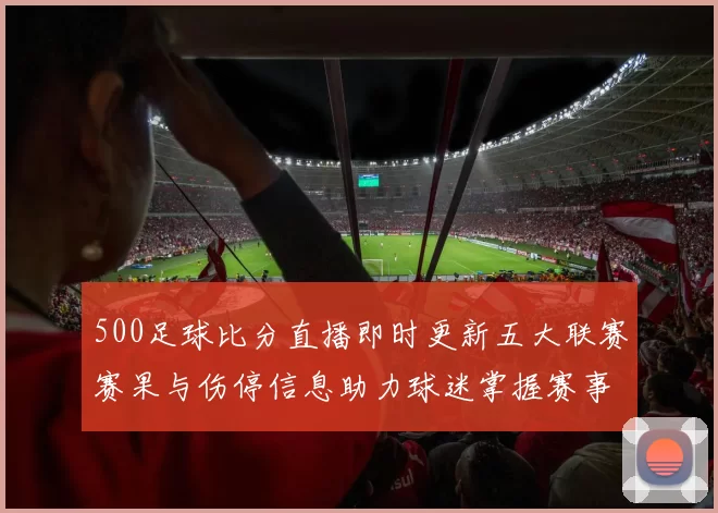 500足球比分直播即时更新五大联赛赛果与伤停信息助力球迷掌握赛事动态