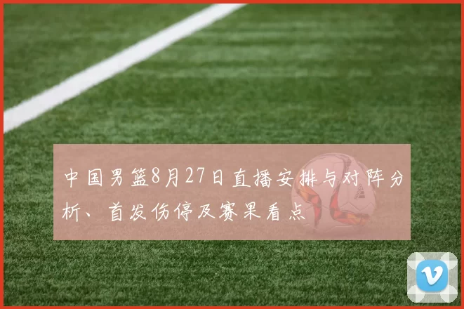 中国男篮8月27日直播安排与对阵分析、首发伤停及赛果看点