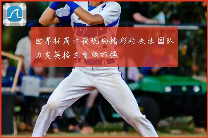 世界杯周六夜现场精彩对决法国队力克英格兰晋级四强