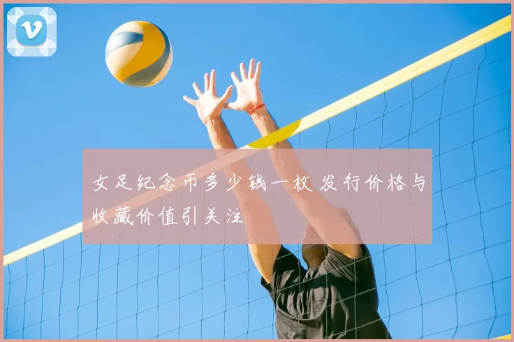 女足纪念币多少钱一枚 发行价格与收藏价值引关注