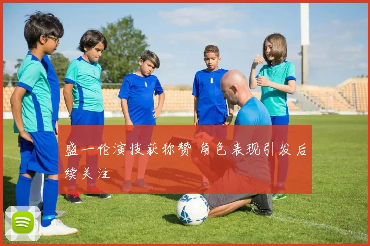 盛一伦演技获称赞 角色表现引发后续关注
