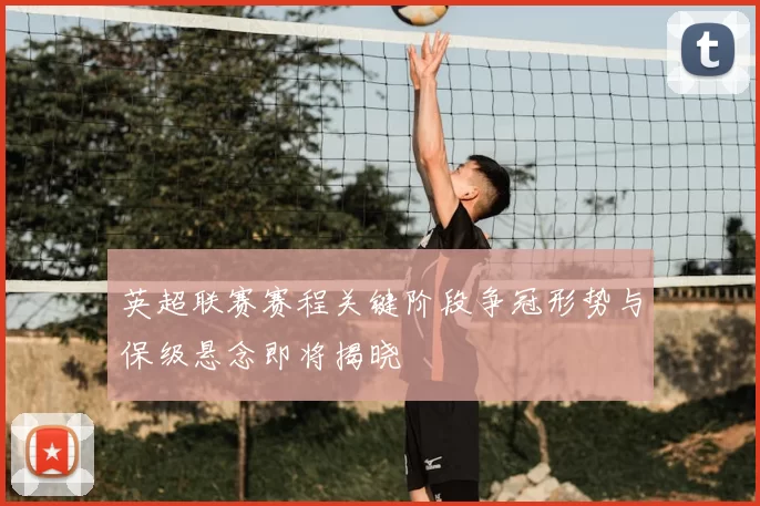 英超联赛赛程关键阶段争冠形势与保级悬念即将揭晓