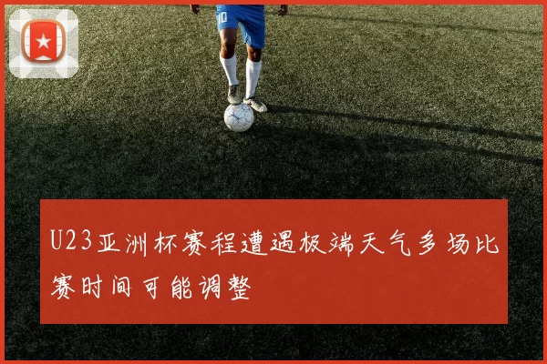 U23亚洲杯赛程遭遇极端天气多场比赛时间可能调整