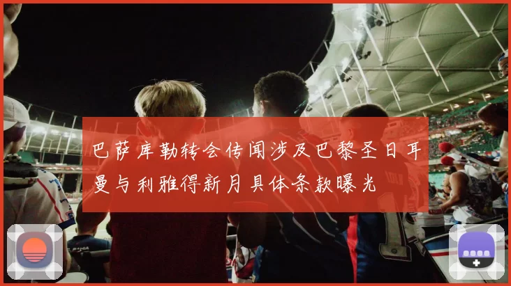 巴萨库勒转会传闻涉及巴黎圣日耳曼与利雅得新月具体条款曝光