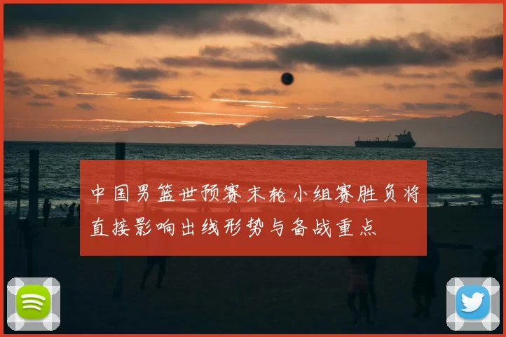 中国男篮世预赛末轮小组赛胜负将直接影响出线形势与备战重点