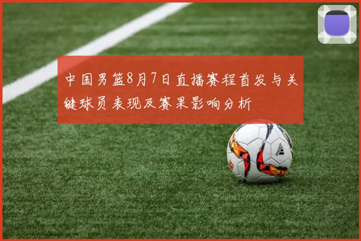 中国男篮8月7日直播赛程首发与关键球员表现及赛果影响分析