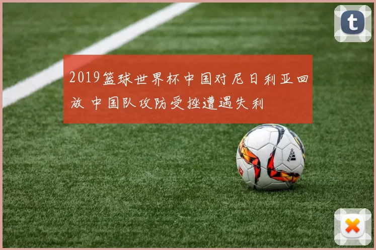 2019篮球世界杯中国对尼日利亚回放 中国队攻防受挫遭遇失利