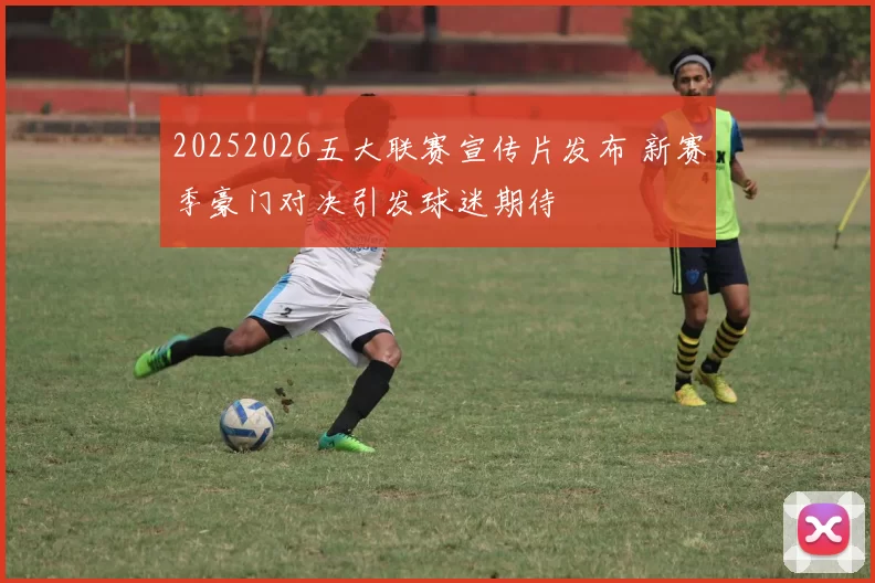 20252026五大联赛宣传片发布 新赛季豪门对决引发球迷期待