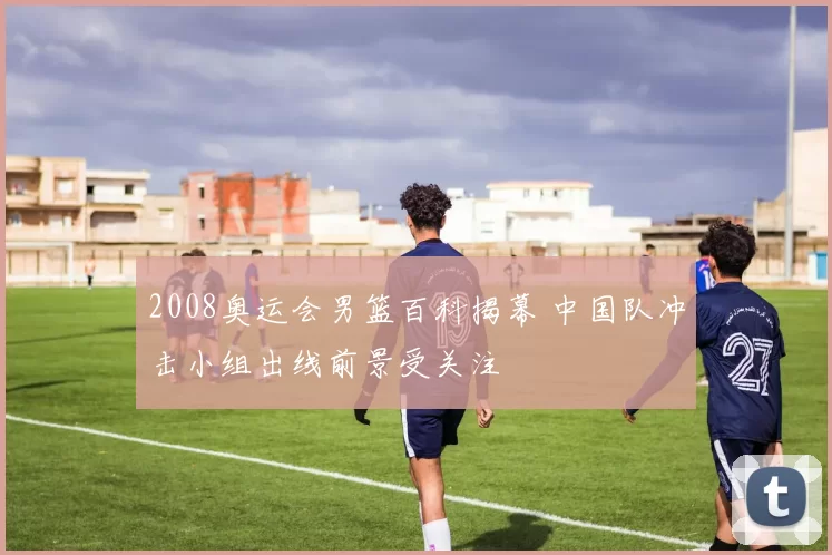 2008奥运会男篮百科揭幕 中国队冲击小组出线前景受关注