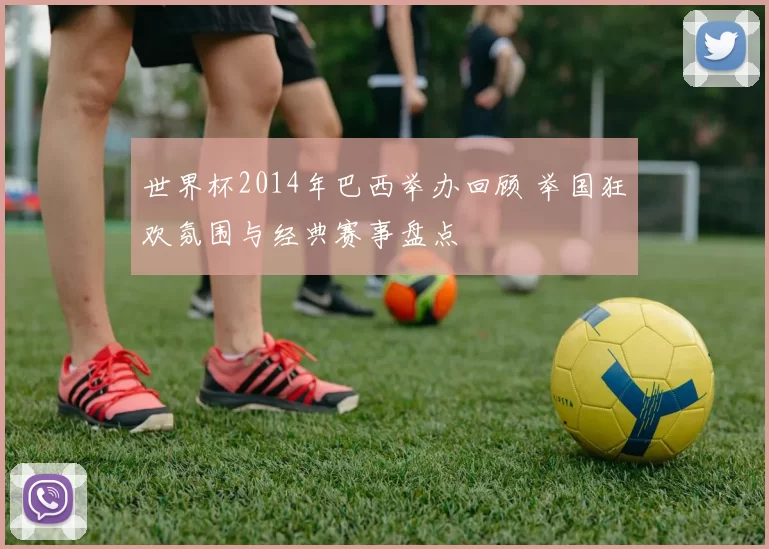 世界杯2014年巴西举办回顾 举国狂欢氛围与经典赛事盘点