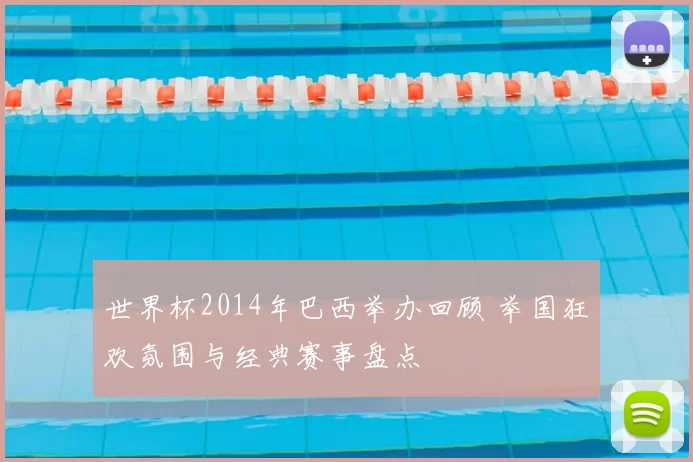 世界杯2014年巴西举办回顾 举国狂欢氛围与经典赛事盘点
