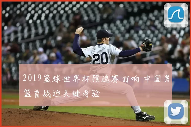 2019篮球世界杯预选赛打响 中国男篮首战迎关键考验