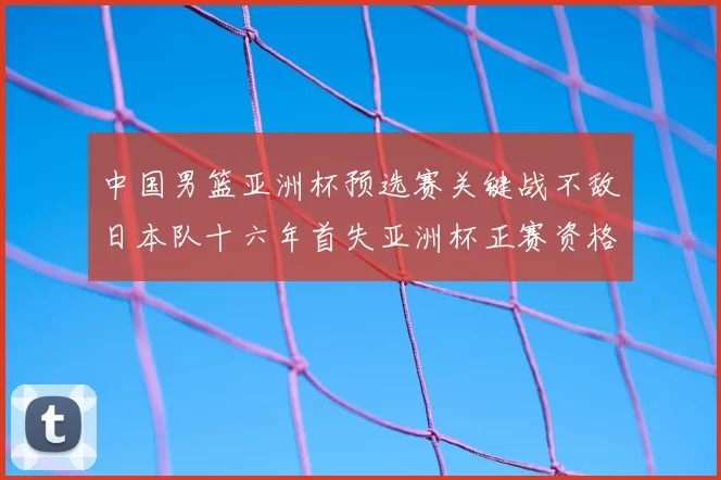中国男篮亚洲杯预选赛关键战不敌日本队十六年首失亚洲杯正赛资格
