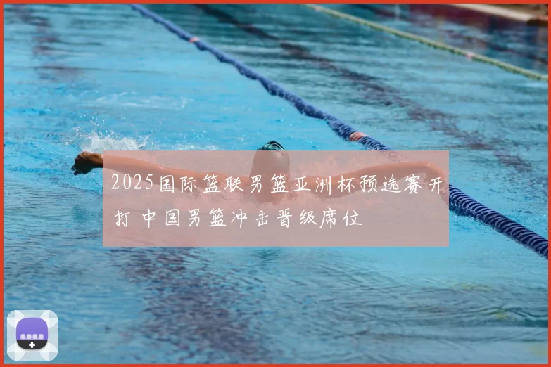 2025国际篮联男篮亚洲杯预选赛开打 中国男篮冲击晋级席位