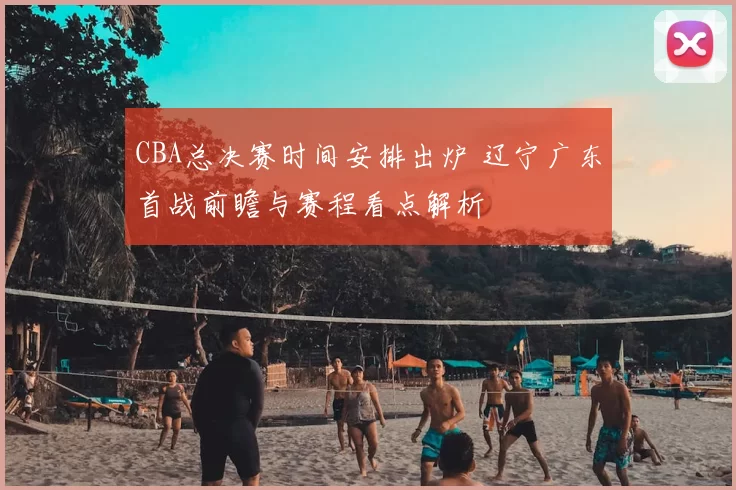 CBA总决赛时间安排出炉 辽宁广东首战前瞻与赛程看点解析