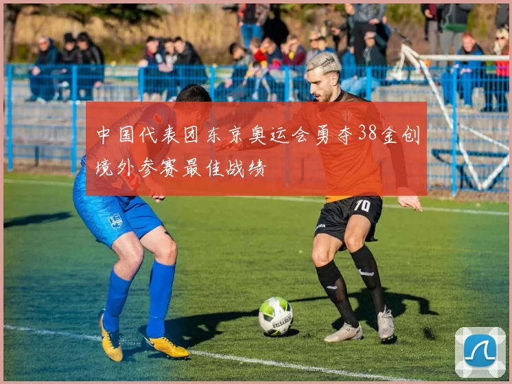 中国代表团东京奥运会勇夺38金创境外参赛最佳战绩
