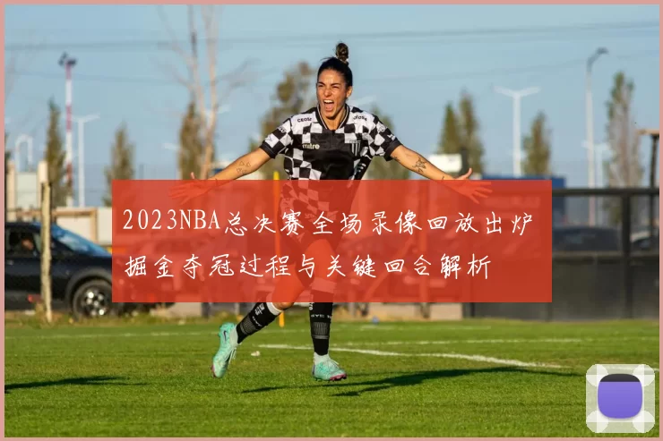 2023NBA总决赛全场录像回放出炉 掘金夺冠过程与关键回合解析