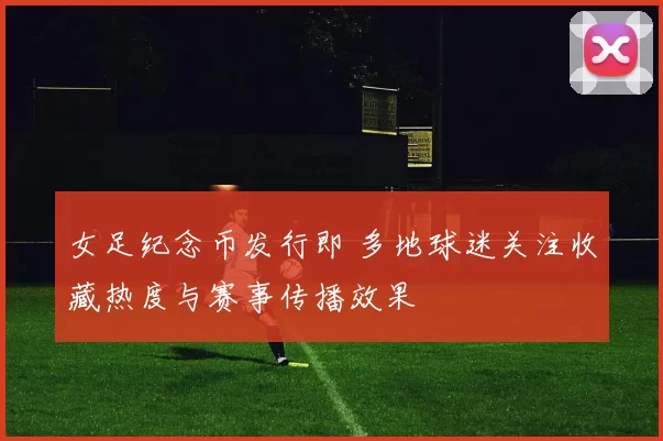 女足纪念币发行即 多地球迷关注收藏热度与赛事传播效果