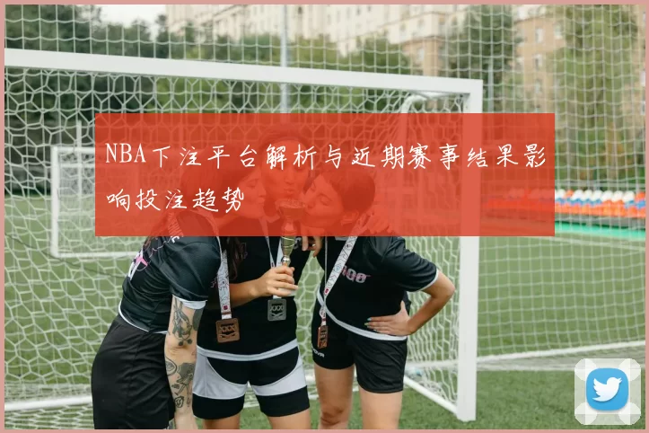 NBA下注平台解析与近期赛事结果影响投注趋势