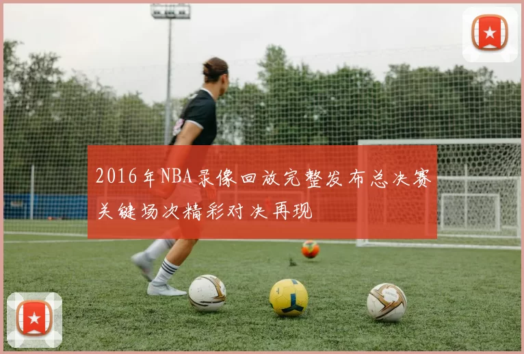 2016年NBA录像回放完整发布总决赛关键场次精彩对决再现