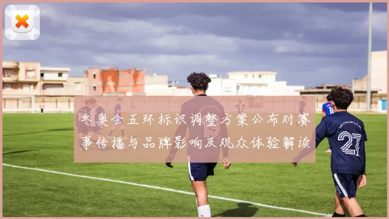 冬奥会五环标识调整方案公布对赛事传播与品牌影响及观众体验解读