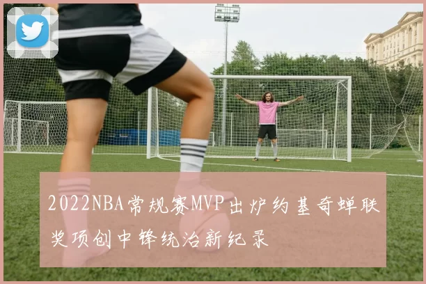 2022NBA常规赛MVP出炉约基奇蝉联奖项创中锋统治新纪录