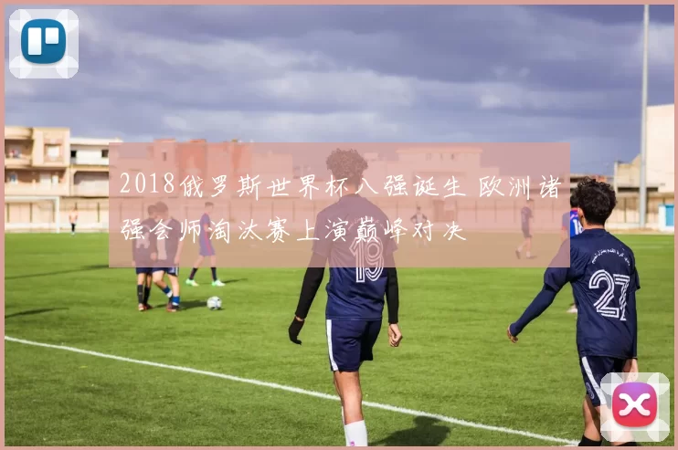 2018俄罗斯世界杯八强诞生 欧洲诸强会师淘汰赛上演巅峰对决