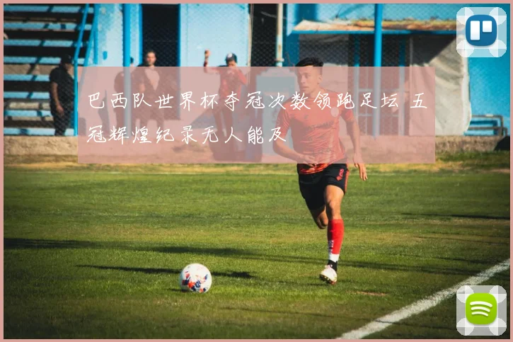 巴西队世界杯夺冠次数领跑足坛 五冠辉煌纪录无人能及
