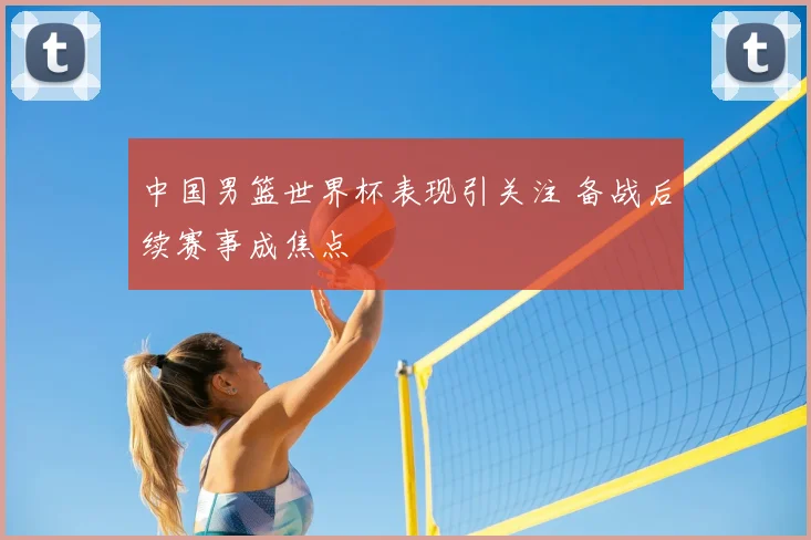 中国男篮世界杯表现引关注 备战后续赛事成焦点