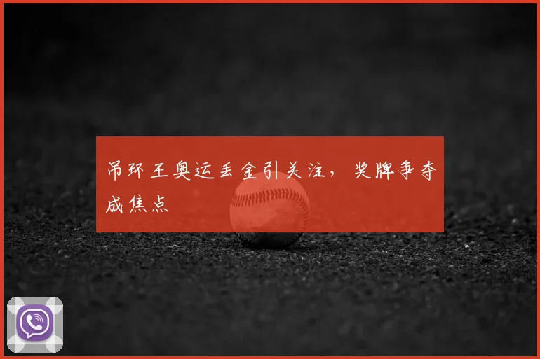 吊环王奥运丢金引关注,奖牌争夺成焦点