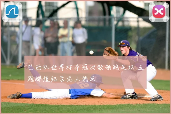巴西队世界杯夺冠次数领跑足坛 五冠辉煌纪录无人能及