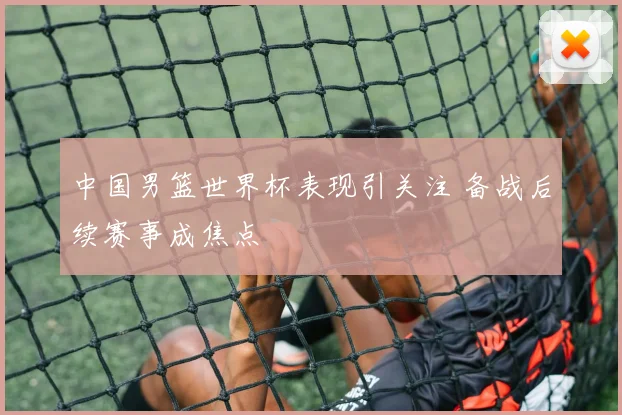 中国男篮世界杯表现引关注 备战后续赛事成焦点