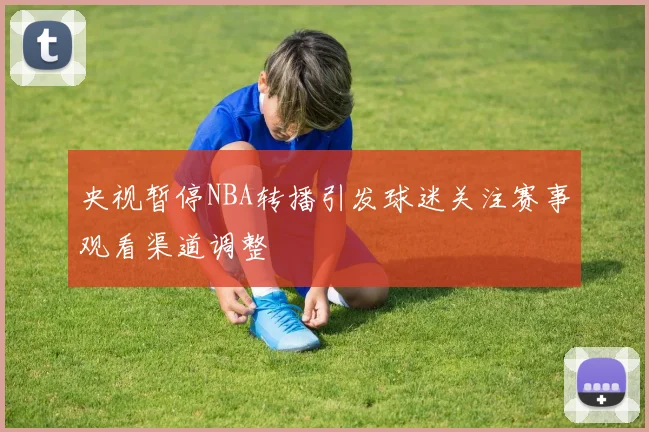 央视暂停NBA转播引发球迷关注赛事观看渠道调整