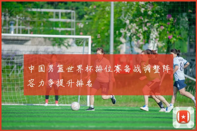 中国男篮世界杯排位赛备战调整阵容力争提升排名