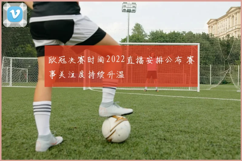 欧冠决赛时间2022直播安排公布 赛事关注度持续升温