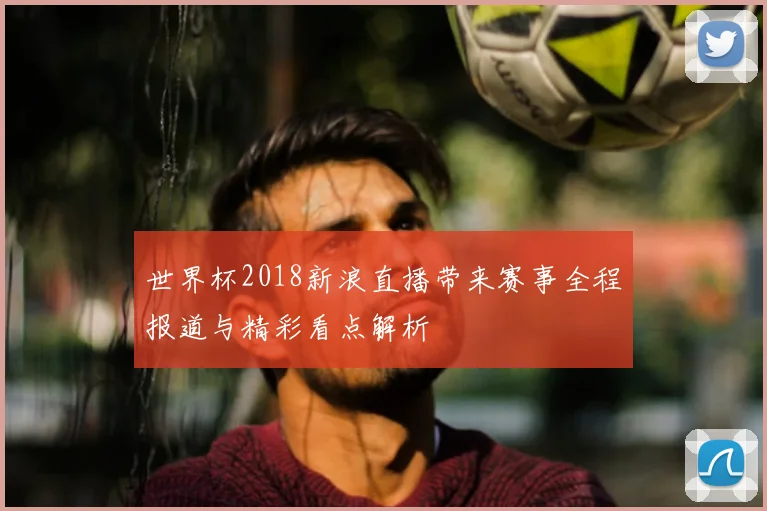 世界杯2018新浪直播带来赛事全程报道与精彩看点解析